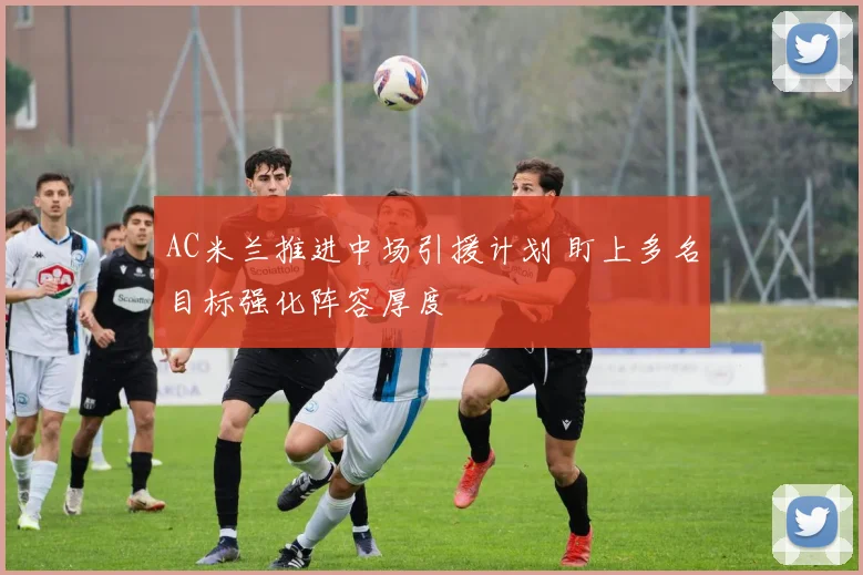 AC米兰推进中场引援计划 盯上多名目标强化阵容厚度