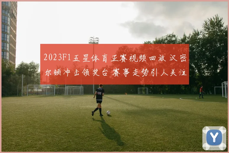 2023F1五星体育正赛视频回放 汉密尔顿冲击领奖台 赛事走势引人关注