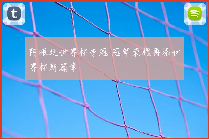 阿根廷世界杯夺冠 冠军荣耀再添世界杯新篇章