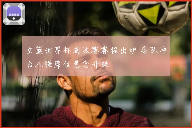 女篮世界杯淘汰赛赛程出炉 各队冲击八强席位悬念升级