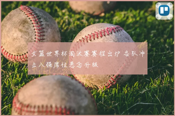 女篮世界杯淘汰赛赛程出炉 各队冲击八强席位悬念升级