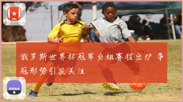 俄罗斯世界杯冠军分组赛程出炉 争冠形势引发关注