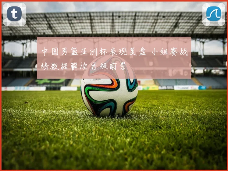 中国男篮亚洲杯表现复盘 小组赛战绩数据解读晋级前景