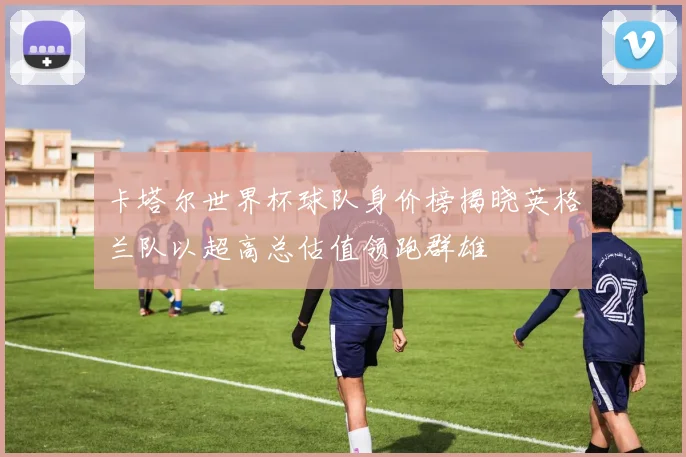 卡塔尔世界杯球队身价榜揭晓英格兰队以超高总估值领跑群雄