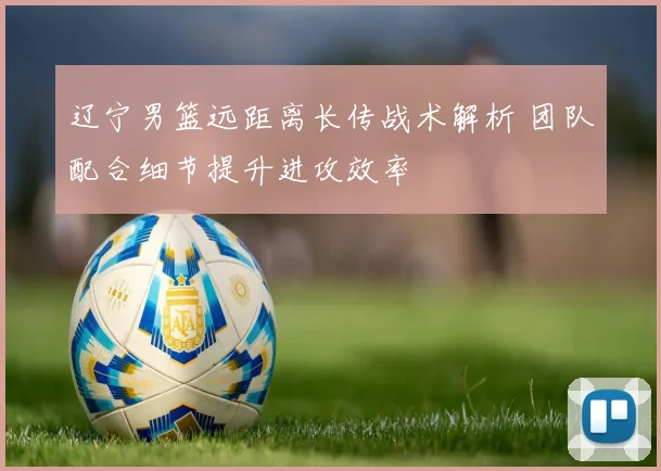 辽宁男篮远距离长传战术解析 团队配合细节提升进攻效率