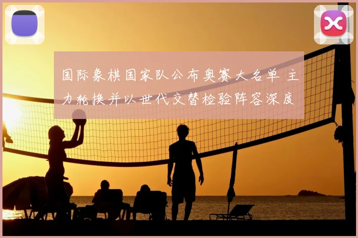 国际象棋国家队公布奥赛大名单 主力轮换并以世代交替检验阵容深度