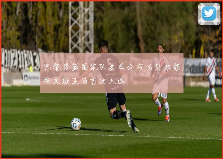 巴黎男篮国家队名单公布戈贝尔领衔文班亚马首次入选