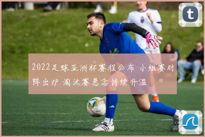 2022足球亚洲杯赛程公布 小组赛对阵出炉 淘汰赛悬念持续升温