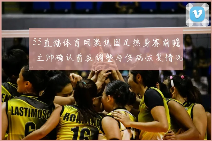55直播体育网聚焦国足热身赛前瞻 主帅确认首发调整与伤病恢复情况