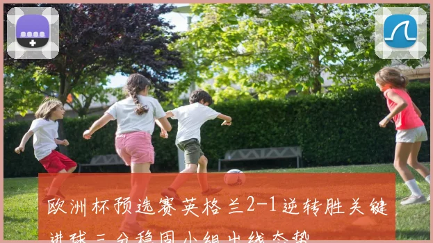 欧洲杯预选赛英格兰2-1逆转胜关键进球三分稳固小组出线态势