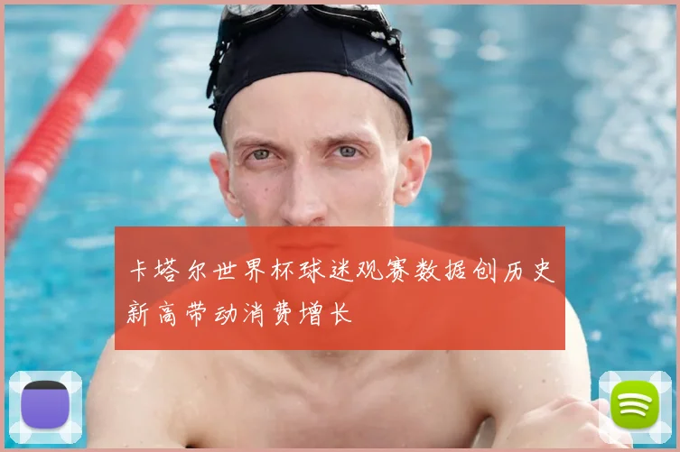 卡塔尔世界杯球迷观赛数据创历史新高带动消费增长