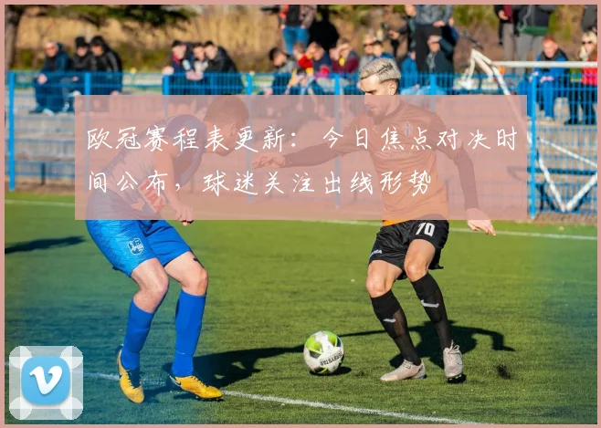 欧冠赛程表更新：今日焦点对决时间公布，球迷关注出线形势