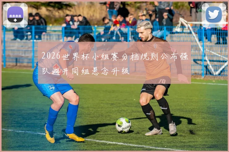 2026世界杯小组赛分档规则公布强队避开同组悬念升级
