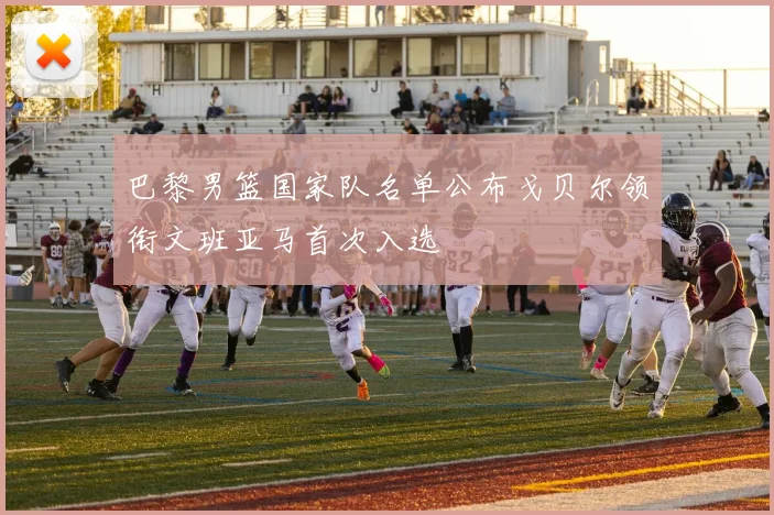 巴黎男篮国家队名单公布戈贝尔领衔文班亚马首次入选