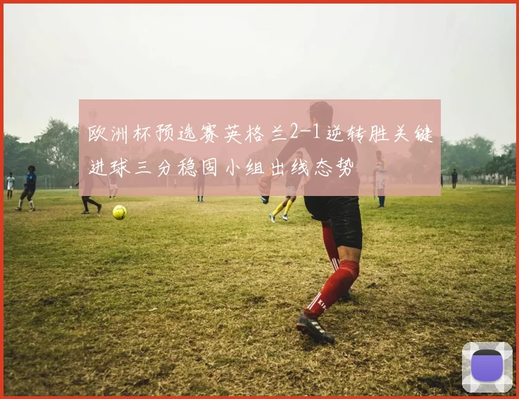 欧洲杯预选赛英格兰2-1逆转胜关键进球三分稳固小组出线态势