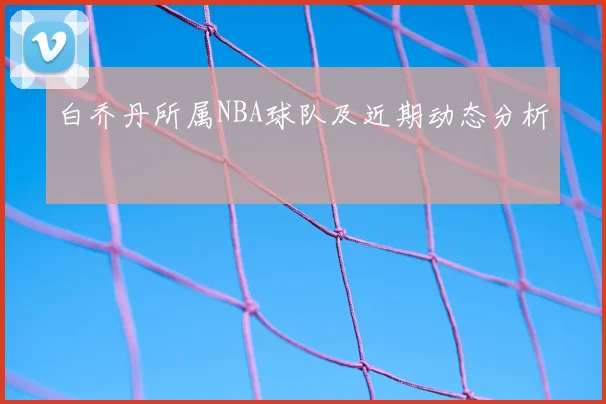 白乔丹所属NBA球队及近期动态分析