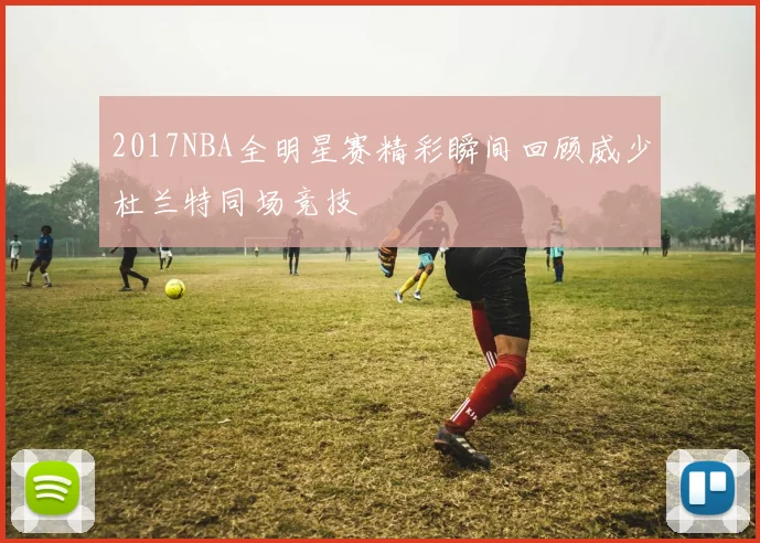 2017NBA全明星赛精彩瞬间回顾威少杜兰特同场竞技