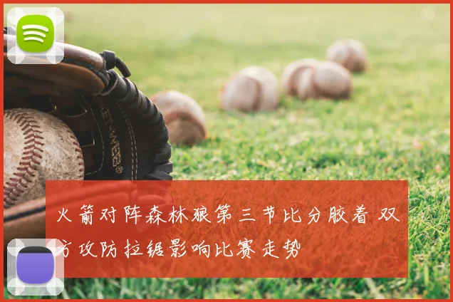 火箭对阵森林狼第三节比分胶着 双方攻防拉锯影响比赛走势