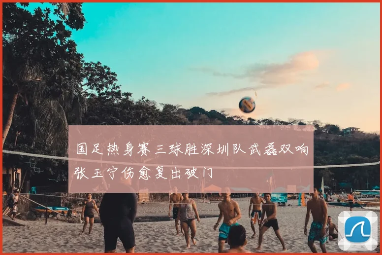 国足热身赛三球胜深圳队武磊双响张玉宁伤愈复出破门