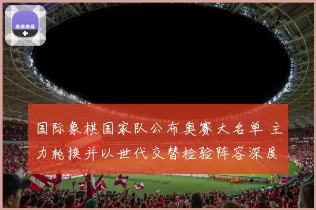 国际象棋国家队公布奥赛大名单 主力轮换并以世代交替检验阵容深度
