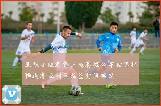 亚冠小组赛第三轮赛程公布世界杯预选赛亚洲区抽签时间确定