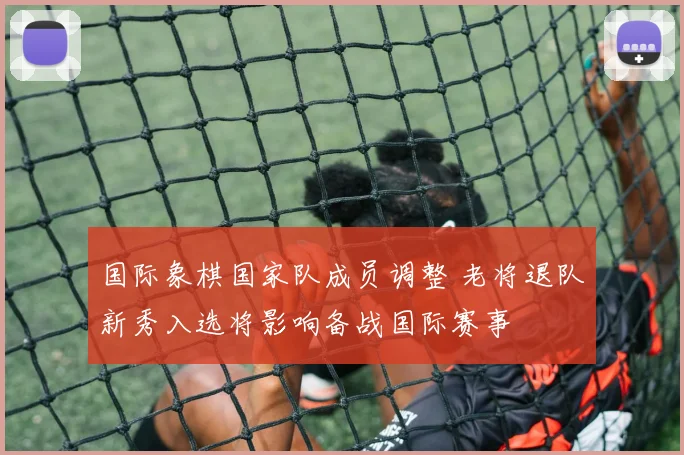 国际象棋国家队成员调整 老将退队新秀入选将影响备战国际赛事
