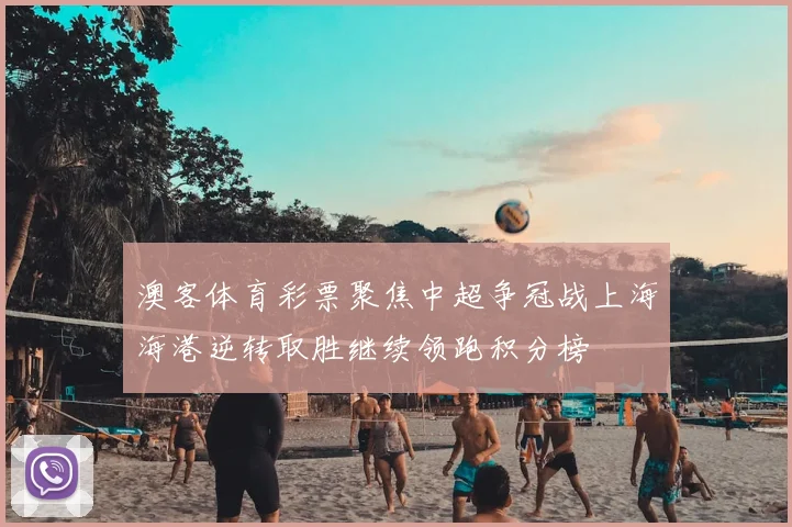 澳客体育彩票聚焦中超争冠战上海海港逆转取胜继续领跑积分榜