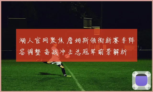 湖人官网聚焦 詹姆斯领衔新赛季阵容调整 备战冲击总冠军前景解析
