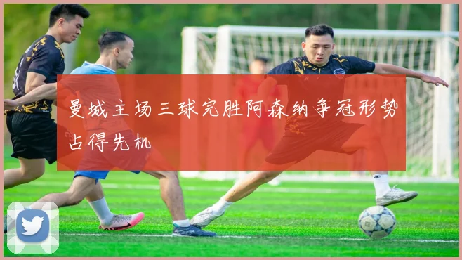 曼城主场三球完胜阿森纳争冠形势占得先机