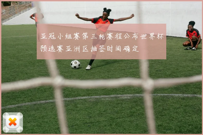 亚冠小组赛第三轮赛程公布世界杯预选赛亚洲区抽签时间确定
