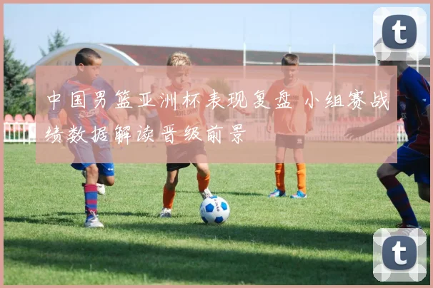 中国男篮亚洲杯表现复盘 小组赛战绩数据解读晋级前景