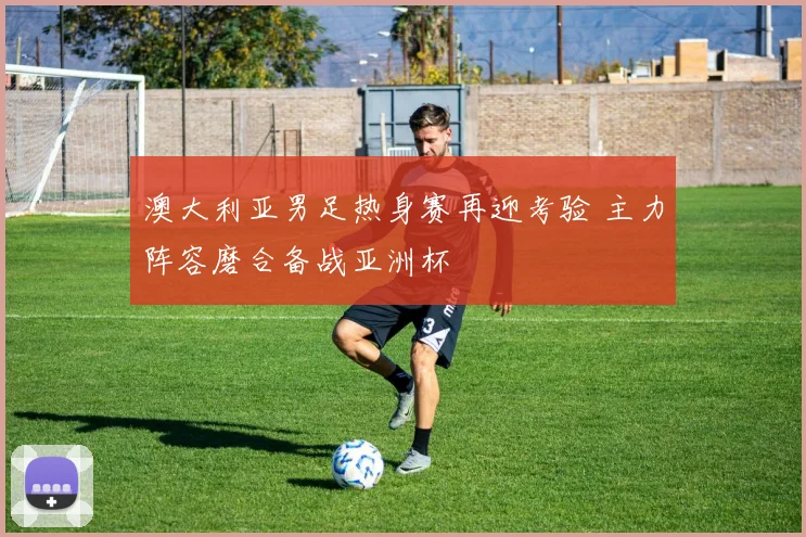 澳大利亚男足热身赛再迎考验 主力阵容磨合备战亚洲杯