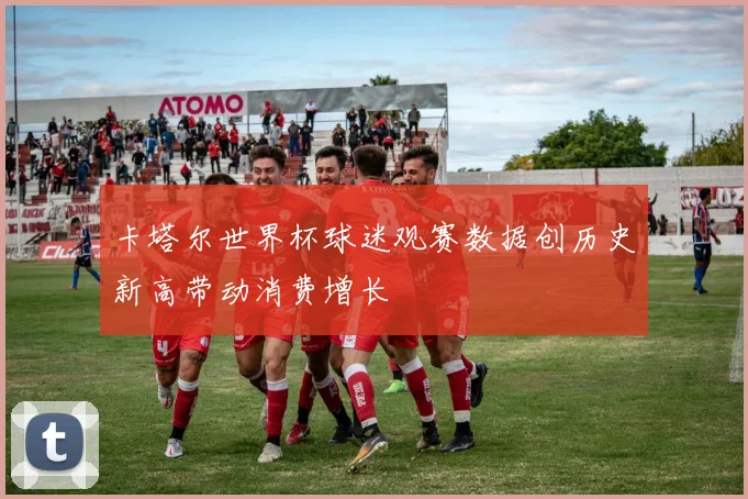 卡塔尔世界杯球迷观赛数据创历史新高带动消费增长