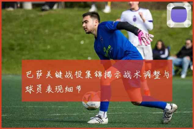 巴萨关键战役集锦揭示战术调整与球员表现细节