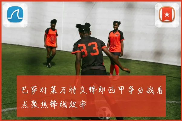 巴萨对莱万特交锋即西甲争分战看点聚焦锋线效率