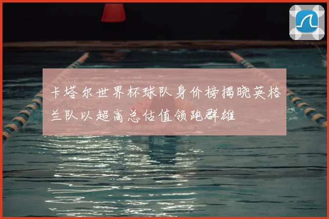 卡塔尔世界杯球队身价榜揭晓英格兰队以超高总估值领跑群雄