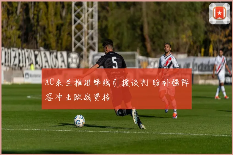 AC米兰推进锋线引援谈判 盼补强阵容冲击欧战资格