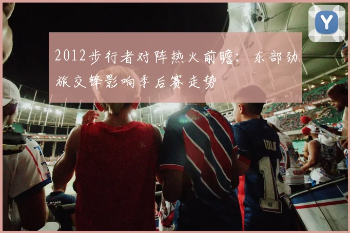 2012步行者对阵热火前瞻：东部劲旅交锋影响季后赛走势