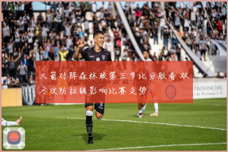 火箭对阵森林狼第三节比分胶着 双方攻防拉锯影响比赛走势