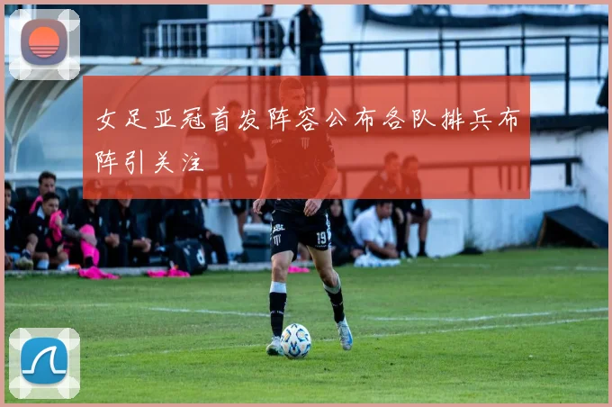 女足亚冠首发阵容公布各队排兵布阵引关注