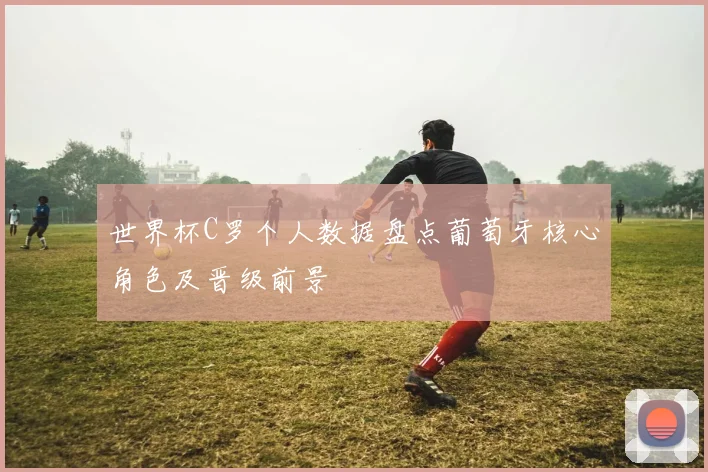 世界杯C罗个人数据盘点葡萄牙核心角色及晋级前景