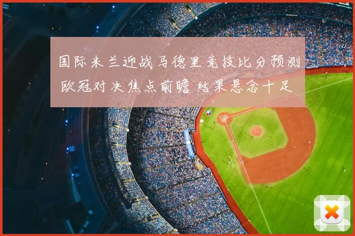 国际米兰迎战马德里竞技比分预测 欧冠对决焦点前瞻 结果悬念十足