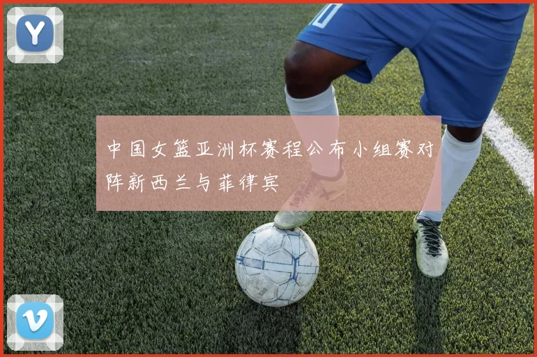 中国女篮亚洲杯赛程公布小组赛对阵新西兰与菲律宾